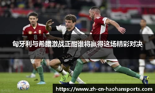 匈牙利与希腊激战正酣谁将赢得这场精彩对决